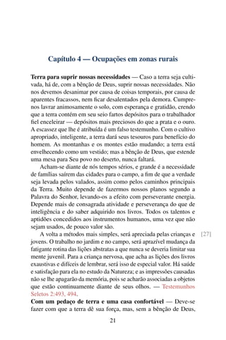 Capítulo 4 — Ocupações em zonas rurais
Terra para suprir nossas necessidades — Caso a terra seja culti-
vada, há de, com a bênção de Deus, suprir nossas necessidades. Não
nos devemos desanimar por causa de coisas temporais, por causa de
aparentes fracassos, nem ficar desalentados pela demora. Cumpre-
nos lavrar animosamente o solo, com esperança e gratidão, crendo
que a terra contém em seu seio fartos depósitos para o trabalhador
fiel enceleirar — depósitos mais preciosos do que a prata e o ouro.
A escassez que lhe é atribuída é um falso testemunho. Com o cultivo
apropriado, inteligente, a terra dará seus tesouros para benefício do
homem. As montanhas e os montes estão mudando; a terra está
envelhecendo como um vestido; mas a bênção de Deus, que estende
uma mesa para Seu povo no deserto, nunca faltará.
Acham-se diante de nós tempos sérios, e grande é a necessidade
de famílias saírem das cidades para o campo, a fim de que a verdade
seja levada pelos valados, assim como pelos caminhos principais
da Terra. Muito depende de fazermos nossos planos segundo a
Palavra do Senhor, levando-os a efeito com perseverante energia.
Depende mais de consagrada atividade e perseverança do que de
inteligência e do saber adquirido nos livros. Todos os talentos e
aptidões concedidos aos instrumentos humanos, uma vez que não
sejam usados, de pouco valor são.
A volta a métodos mais simples, será apreciada pelas crianças e [27]
jovens. O trabalho no jardim e no campo, será aprazível mudança da
fatigante rotina das lições abstratas a que nunca se deveria limitar sua
mente juvenil. Para a criança nervosa, que acha as lições dos livros
exaustivas e difíceis de lembrar, será isso de especial valor. Há saúde
e satisfação para ela no estudo da Natureza; e as impressões causadas
não se lhe apagarão da memória, pois se acharão associadas a objetos
que estão continuamente diante de seus olhos. — Testemunhos
Seletos 2:493, 494.
Com um pedaço de terra e uma casa confortável — Deve-se
fazer com que a terra dê sua força, mas, sem a bênção de Deus,
21
 