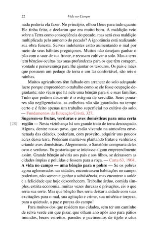 22 Vida no Campo
nada poderia ela fazer. No princípio, olhou Deus para tudo quanto
Ele tinha feito, e declarou que era muito bom. A maldição veio
sobre a Terra como conseqüência do pecado, mas será essa maldição
multiplicada pelo aumento do pecado? A ignorância está realizando
sua obra funesta. Servos indolentes estão aumentando o mal por
meio de seus hábitos preguiçosos. Muitos não desejam ganhar o
pão com o suor de sua fronte, e recusam cultivar o solo. Mas a terra
tem bênçãos ocultas nas suas profundezas para os que têm coragem,
vontade e perseverança para lhe ajuntar os tesouros. Os pais e mães
que possuem um pedaço de terra e um lar confortável, são reis e
rainhas.
Muitos agricultores têm falhado em arrancar do solo adequado
lucro porque empreendem o trabalho como se ele fosse ocupação de-
gradante; não vêem que há nele uma bênção para si e suas famílias.
Tudo que podem discernir é o estigma de servidão. Seus poma-
res são negligenciados, as colheitas não são guardadas no tempo
certo e é feito apenas um trabalho superficial no cultivo do solo.
— Fundamentos da Educação Cristã, 327.
Sugerem-se frutas, verduras e aves domésticas para uma certa
região — Nesta vizinhança há um grande trato de terra desocupado.[28]
Alguns, dentre nosso povo, que estão vivendo na atmosfera enve-
nenada das cidades, poderiam, com proveito, adquirir uns poucos
acres dessa terra. Poderiam manter-se plantando frutas e verduras e
criando aves domésticas. Alegremente, o Sanatório compraria deles
ovos e verduras. Eu gostaria que se iniciasse algum empreendimento
assim. Grande bênção adviria aos pais e aos filhos, se deixassem as
cidades ímpias e poluídas e fossem para a roça. — Carta 63, 1904.
A vida no campo — uma bênção para o pobre — Se os pobres
agora aglomerados nas cidades, encontrassem habitações no campo,
poderiam, não somente ganhar a subsistência, mas encontrar a saúde
e a felicidade que hoje desconhecem. Trabalho árduo, comida sim-
ples, estrita economia, muitas vezes durezas e privações, eis o que
seria sua sorte. Mas que bênção lhes seria deixar a cidade com suas
excitações para o mal, sua agitação e crime, sua miséria e torpeza,
para a quietude, a paz e pureza do campo!
Para muitos dos que residem nas cidades, sem ter um cantinho
de relva verde em que pisar, que olham ano após ano para pátios
imundos, becos estreitos, paredes e pavimentos de tijolo e céus
 