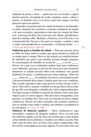 Ocupações em zonas rurais 23
nublados de poeira e fumo — pudessem eles ser levados a algum
distrito agrícola, circundado de verdes campinas, matas, colinas e
riachos, os límpidos céus e o ar fresco e puro dos campos, isto lhes
pareceria quase um paraíso.
Separados em grande parte do contato do homem e da dependên-
cia deles, afastados dos conceitos e costumes corruptores do mundo
e de suas excitações, aproximar-se-iam mais do coração da Natu-
reza. A presença de Deus lhes seria mais real. Muitos aprenderiam a
lição da confiança nEle. Mediante a Natureza, ouvir-Lhe-iam a voz
comunicando-lhes Sua paz e Seu amor ao coração; e espírito e alma
e corpo corresponderiam ao restaurador e vivificante poder. — A
Ciência do Bom Viver, 190-192. [29]
Indústrias para as famílias da cidade — Para que possam salvar
os filhos da ruína, terão os crentes que agora moram na cidade de
se mudar para o campo. Deve-se dar atenção ao estabelecimento
de indústrias nas quais essas famílias possam arranjar emprego.
Os encarregados do trabalho na escola de _____ e na de _____-
devem ver o que essas instituições podem fazer para estabelecer
essas indústrias, para que as pessoas de nosso povo que desejarem
abandonar as cidades possam obter casas modestas sem grande
dispêndio de meios, e também possam achar emprego. Tanto em
_____ como em _____ há condições favoráveis e encorajadoras para
o desenvolvimento desse plano. Estudai quais são essas condições.
Não se pode especificar tudo o que precisa ser feito até que se dê o
início. Orai sobre o assunto, e lembrai-vos de que Deus está ao leme,
de que Ele está dirigindo o trabalho dos vários empreendimentos.
Um lugar em que o trabalho é realizado da maneira certa é uma lição
objetiva para os outros lugares. Não deve haver mesquinhez, nem
egoísmo, no trabalho feito. Deve este ser colocado em bases simples
e judiciosas. Devem ser todos ensinados, não somente a professar
crer na verdade como sendo a verdade, mas também a exemplificá-la
na vida diária. — Carta 25, 1902.
Indústria de alimento saudável — Deve estabelecer-se aqui
[Avondale] o negócio de alimento saudável. Deve ser esta uma
das indústrias ligadas à escola. Deus me mostrou que os pais podem
achar trabalho nessa indústria, e mandar seus filhos à escola. Mas
tudo o que for feito, deve ser feito com a maior simplicidade. Não
deve haver extravagância em coisa alguma. É necessário fazer um
 