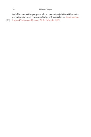 24 Vida no Campo
trabalho bem sólido, porque, a não ser que este seja feito solidamente,
experimentar-se-á, como resultado, o desmazelo. — Australasian
Union Conference Record, 28 de Julho de 1899.[30]
 