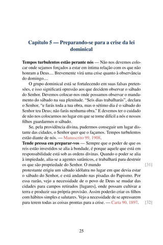 Capítulo 5 — Preparando-se para a crise da lei
dominical
Tempos turbulentos estão perante nós — Não nos devemos colo-
car onde sejamos forçados a estar em íntima relação com os que não
honram a Deus.... Brevemente virá uma crise quanto à observância
do domingo....
O grupo dominical está se fortalecendo em suas falsas preten-
sões, e isso significará opressão aos que decidem observar o sábado
do Senhor. Devemos colocar-nos onde possamos observar o manda-
mento do sábado na sua plenitude. “Seis dias trabalharás”, declara
o Senhor, “e farás toda a tua obra, mas o sétimo dia é o sábado do
Senhor teu Deus; não farás nenhuma obra.” E devemos ter o cuidado
de não nos colocarmos no lugar em que se torne difícil a nós e nossos
filhos guardarmos o sábado.
Se, pela providência divina, pudermos conseguir um lugar dis-
tante das cidades, o Senhor quer que o façamos. Tempos turbulentos
estão diante de nós. — Manuscrito 99, 1908.
Tende pressa em preparar-vos — Sempre que o poder de que os
reis estão investidos se alia à bondade, é porque aquele que está em
responsabilidade está sob as ordens divinas. Quando o poder se alia
à impiedade, alia-se a agentes satânicos, e trabalhará para destruir
os que são propriedade do Senhor. O mundo [31]
protestante erigiu um sábado idólatra no lugar em que devia estar
o sábado do Senhor, e está andando nas pisadas do Papismo. Por
essa razão, vejo a necessidade de o povo de Deus se mudar das
cidades para campos retirados [lugares], onde possam cultivar a
terra e produzir sua própria provisão. Assim poderão criar os filhos
com hábitos simples e salutares. Vejo a necessidade de se apressarem
para terem todas as coisas prontas para a crise. — Carta 90, 1897. [32]
25
 