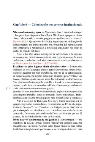 Capítulo 6 — Colonização nos centros institucionais
Não nos devemos agrupar — Nos nossos dias, o Senhor deseja que
o Seu povo fique disperso sobre a Terra. Não devem agrupar-se. Jesus
disse: “Ide por todo o mundo, pregai o evangelho a toda a criatura.”
Marcos 16:15. Quando os discípulos seguiram sua inclinação de
permanecerem em grande número em Jerusalém, foi permitido que
lhes sobreviesse a perseguição, e eles foram espalhados por todas as
partes do mundo habitado.
Anos a fio, têm vindo mensagens de advertência e de súplica,
ao nosso povo, premindo-os a saírem para o grande campo da seara
do Mestre, e trabalharem desinteressadamente em favor das almas.
— Testimonies for the Church 8:205 (1904).
Espalhai-vos pelos lugares ainda não advertidos — Muitos dos
membros de nossas igrejas grandes relativamente nada fazem. Pode-
riam eles realizar um bom trabalho se, em vez de se aglomerarem,
se dispersassem em lugares ainda não atingidos pela verdade. As
árvores plantadas junto demais umas das outras não se desenvolvem.
São elas transplantadas pelo hortelão a fim de terem espaço para
crescer, e não ficarem mirradas e débeis. O mesmo procedimento
daria bons resultados em nossas igrejas[33]
grandes. Muitos membros estão morrendo espiritualmente por falta
desse mesmo trabalho. Estão-se tornando fracos e incapazes. Trans-
plantados que fossem, teriam espaço para crescer fortes e vigorosos.
Não é desígnio de Deus que Seu povo forme colônias, ou se
agrupe em grandes comunidades. Os discípulos de Cristo são repre-
sentantes Seus na Terra, e Deus tem por desígnio que se disseminem
por todo o país, nas cidades e vilas, como luzes em meio às trevas
do mundo. Devem ser missionários de Deus, testificando, por sua fé
e obras, da proximidade da vinda do Salvador.
Onde houver oportunidade de ganhar a subsistência — Os
membros de nossas igrejas podem realizar um trabalho que, por
enquanto, mal iniciaram. Nenhum deles deverá mudar-se para outras
localidades simplesmente por interesse de vantagens terrenas; mas
26
 