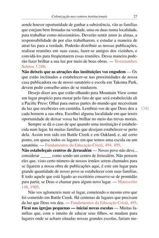 Colonização nos centros institucionais 27
aonde houver oportunidade de ganhar a subsistência, vão as famílias
que estejam bem firmadas na verdade, uma ou duas numa localidade,
para trabalhar como missionários. Deverão sentir amor às almas, a
responsabilidade de por elas trabalharem, e estudar a maneira de
atraí-las para a verdade. Poderão distribuir as nossas publicações,
realizar reuniões em suas casas, fazer-se amigos dos vizinhos, e
convidá-los para freqüentarem essas reuniões. Dessa maneira pode-
rão fazer brilhar a sua luz por meio de boas obras. — Testemunhos
Seletos 3:280.
Não deixeis que as atrações das instituições vos engodem — Os
que estão inclinados a estabelecer-se nas proximidades de nossa
casa publicadora ou de nosso sanatório e escola em Takoma Park,
devem pedir conselho antes de se mudarem.
Desejo dizer aos que estão olhando para Mountain View como
um lugar propício para morar pelo fato de que será estabelecida ali
a Pacific Press: Olhai para outras partes do mundo que necessitam
da luz que recebestes em custódia. Lembrai-vos de que Deus deu a [34]
cada homem a sua obra. Escolhei alguma localidade em que tereis
oportunidade de deixar vossa luz brilhar no meio das trevas morais.
Sempre se dá o caso de que quando uma instituição é estabele-
cida num lugar, há muitas famílias que desejam estabelecer-se perto
dela. Assim tem sido em Battle Creek e em Oakland, e, até certo
ponto, em quase todos os lugares em que temos uma escola ou um
sanatório. — Fundamentos da Educação Cristã, 494, 495.
Não estabeleçais centros de Jerusalém — Nosso povo não deve...
considerar _____ como sendo um centro de Jerusalém. Não pensem
eles que, visto certo número de nossos irmãos serem chamados para
se ligarem a nossa obra de publicações aqui, é este um lugar para
grande quantidade de nosso povo se estabelecer com suas famílias.
E todo aquele que está ligado ao escritório conserve-se de prontidão
para partir, se Deus o chamar para algum novo lugar. — Manuscrito
148, 1905.
Não vos aglomereis num só lugar, cometendo o mesmo erro que
foi cometido em Battle Creek. Há centenas de lugares que precisam
da luz que Deus vos deu. — Fundamentos da Educação Cristã, 495.
Ficai nas igrejas pequenas — iniciai novas escolas — Muitas fa-
mílias que, com o intuito de educar seus filhos, se mudam para
lugares onde se acham situadas nossas grandes escolas, fariam me-
 