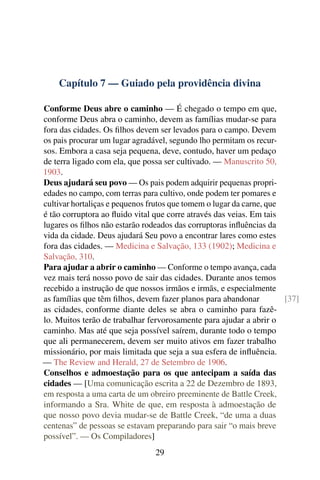 Capítulo 7 — Guiado pela providência divina
Conforme Deus abre o caminho — É chegado o tempo em que,
conforme Deus abra o caminho, devem as famílias mudar-se para
fora das cidades. Os filhos devem ser levados para o campo. Devem
os pais procurar um lugar agradável, segundo lho permitam os recur-
sos. Embora a casa seja pequena, deve, contudo, haver um pedaço
de terra ligado com ela, que possa ser cultivado. — Manuscrito 50,
1903.
Deus ajudará seu povo — Os pais podem adquirir pequenas propri-
edades no campo, com terras para cultivo, onde podem ter pomares e
cultivar hortaliças e pequenos frutos que tomem o lugar da carne, que
é tão corruptora ao fluido vital que corre através das veias. Em tais
lugares os filhos não estarão rodeados das corruptoras influências da
vida da cidade. Deus ajudará Seu povo a encontrar lares como estes
fora das cidades. — Medicina e Salvação, 133 (1902); Medicina e
Salvação, 310.
Para ajudar a abrir o caminho — Conforme o tempo avança, cada
vez mais terá nosso povo de sair das cidades. Durante anos temos
recebido a instrução de que nossos irmãos e irmãs, e especialmente
as famílias que têm filhos, devem fazer planos para abandonar [37]
as cidades, conforme diante deles se abra o caminho para fazê-
lo. Muitos terão de trabalhar fervorosamente para ajudar a abrir o
caminho. Mas até que seja possível saírem, durante todo o tempo
que ali permanecerem, devem ser muito ativos em fazer trabalho
missionário, por mais limitada que seja a sua esfera de influência.
— The Review and Herald, 27 de Setembro de 1906.
Conselhos e admoestação para os que antecipam a saída das
cidades — [Uma comunicação escrita a 22 de Dezembro de 1893,
em resposta a uma carta de um obreiro preeminente de Battle Creek,
informando a Sra. White de que, em resposta à admoestação de
que nosso povo devia mudar-se de Battle Creek, “de uma a duas
centenas” de pessoas se estavam preparando para sair “o mais breve
possível”. — Os Compiladores]
29
 