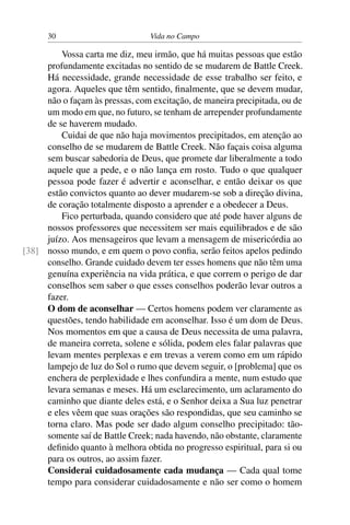 30 Vida no Campo
Vossa carta me diz, meu irmão, que há muitas pessoas que estão
profundamente excitadas no sentido de se mudarem de Battle Creek.
Há necessidade, grande necessidade de esse trabalho ser feito, e
agora. Aqueles que têm sentido, finalmente, que se devem mudar,
não o façam às pressas, com excitação, de maneira precipitada, ou de
um modo em que, no futuro, se tenham de arrepender profundamente
de se haverem mudado.
Cuidai de que não haja movimentos precipitados, em atenção ao
conselho de se mudarem de Battle Creek. Não façais coisa alguma
sem buscar sabedoria de Deus, que promete dar liberalmente a todo
aquele que a pede, e o não lança em rosto. Tudo o que qualquer
pessoa pode fazer é advertir e aconselhar, e então deixar os que
estão convictos quanto ao dever mudarem-se sob a direção divina,
de coração totalmente disposto a aprender e a obedecer a Deus.
Fico perturbada, quando considero que até pode haver alguns de
nossos professores que necessitem ser mais equilibrados e de são
juízo. Aos mensageiros que levam a mensagem de misericórdia ao
nosso mundo, e em quem o povo confia, serão feitos apelos pedindo[38]
conselho. Grande cuidado devem ter esses homens que não têm uma
genuína experiência na vida prática, e que correm o perigo de dar
conselhos sem saber o que esses conselhos poderão levar outros a
fazer.
O dom de aconselhar — Certos homens podem ver claramente as
questões, tendo habilidade em aconselhar. Isso é um dom de Deus.
Nos momentos em que a causa de Deus necessita de uma palavra,
de maneira correta, solene e sólida, podem eles falar palavras que
levam mentes perplexas e em trevas a verem como em um rápido
lampejo de luz do Sol o rumo que devem seguir, o [problema] que os
enchera de perplexidade e lhes confundira a mente, num estudo que
levara semanas e meses. Há um esclarecimento, um aclaramento do
caminho que diante deles está, e o Senhor deixa a Sua luz penetrar
e eles vêem que suas orações são respondidas, que seu caminho se
torna claro. Mas pode ser dado algum conselho precipitado: tão-
somente saí de Battle Creek; nada havendo, não obstante, claramente
definido quanto à melhora obtida no progresso espiritual, para si ou
para os outros, ao assim fazer.
Considerai cuidadosamente cada mudança — Cada qual tome
tempo para considerar cuidadosamente e não ser como o homem
 