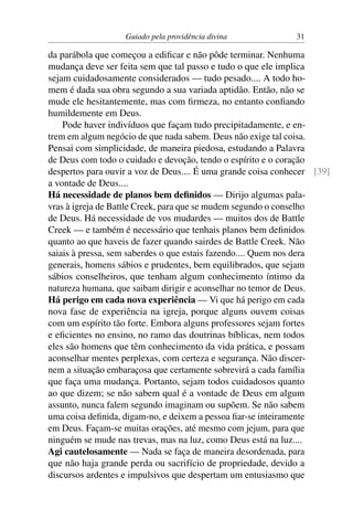 Guiado pela providência divina 31
da parábola que começou a edificar e não pôde terminar. Nenhuma
mudança deve ser feita sem que tal passo e tudo o que ele implica
sejam cuidadosamente considerados — tudo pesado.... A todo ho-
mem é dada sua obra segundo a sua variada aptidão. Então, não se
mude ele hesitantemente, mas com firmeza, no entanto confiando
humildemente em Deus.
Pode haver indivíduos que façam tudo precipitadamente, e en-
trem em algum negócio de que nada sabem. Deus não exige tal coisa.
Pensai com simplicidade, de maneira piedosa, estudando a Palavra
de Deus com todo o cuidado e devoção, tendo o espírito e o coração
despertos para ouvir a voz de Deus.... É uma grande coisa conhecer [39]
a vontade de Deus....
Há necessidade de planos bem definidos — Dirijo algumas pala-
vras à igreja de Battle Creek, para que se mudem segundo o conselho
de Deus. Há necessidade de vos mudardes — muitos dos de Battle
Creek — e também é necessário que tenhais planos bem definidos
quanto ao que haveis de fazer quando sairdes de Battle Creek. Não
saiais à pressa, sem saberdes o que estais fazendo.... Quem nos dera
generais, homens sábios e prudentes, bem equilibrados, que sejam
sábios conselheiros, que tenham algum conhecimento íntimo da
natureza humana, que saibam dirigir e aconselhar no temor de Deus.
Há perigo em cada nova experiência — Vi que há perigo em cada
nova fase de experiência na igreja, porque alguns ouvem coisas
com um espírito tão forte. Embora alguns professores sejam fortes
e eficientes no ensino, no ramo das doutrinas bíblicas, nem todos
eles são homens que têm conhecimento da vida prática, e possam
aconselhar mentes perplexas, com certeza e segurança. Não discer-
nem a situação embaraçosa que certamente sobrevirá a cada família
que faça uma mudança. Portanto, sejam todos cuidadosos quanto
ao que dizem; se não sabem qual é a vontade de Deus em algum
assunto, nunca falem segundo imaginam ou supõem. Se não sabem
uma coisa definida, digam-no, e deixem a pessoa fiar-se inteiramente
em Deus. Façam-se muitas orações, até mesmo com jejum, para que
ninguém se mude nas trevas, mas na luz, como Deus está na luz....
Agi cautelosamente — Nada se faça de maneira desordenada, para
que não haja grande perda ou sacrifício de propriedade, devido a
discursos ardentes e impulsivos que despertam um entusiasmo que
 