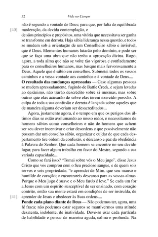 32 Vida no Campo
não é segundo a vontade de Deus; para que, por falta de equilibrada
moderação, da devida contemplação, e[40]
de sãos princípios e propósitos, uma vitória que necessitava ser ganha
se transforme em derrota. Haja sábia liderança nessa questão, e todos
se mudem sob a orientação de um Conselheiro sábio e invisível,
que é Deus. Elementos humanos lutarão pelo domínio, e pode ser
que se faça uma obra que não tenha a aprovação divina. Rogo,
agora, a toda alma que não se volte tão vigorosa e confiadamente
para os conselheiros humanos, mas busque mais fervorosamente a
Deus, Aquele que é sábio em conselhos. Submetei todos os vossos
caminhos e a vossa vontade aos caminhos e à vontade de Deus....
O resultado das mudanças apressadas — Caso algumas pessoas
se mudem apressadamente, fugindo de Battle Creek, e sejam levadas
ao desânimo, não trarão descrédito sobre si mesmas, mas sobre
outras que elas acusarão de sobre elas terem exercido pressão. A
culpa de toda a sua confusão e derrota é lançada sobre aqueles que
de maneira alguma deveriam ser desacreditados...
Agora, justamente agora, é o tempo em que os perigos dos úl-
timos dias se estão avolumando ao nosso redor, e necessitamos de
homens sábios como conselheiros e não de homens que achem
ser seu dever incentivar e criar desordens e que possivelmente não
possam dar um conselho sábio, organizar e cuidar de que cada des-
pertamento tire ordem da confusão, e descanso e paz da obediência
à Palavra do Senhor. Que cada homem se encontre no seu devido
lugar, para fazer algum trabalho em favor do Mestre, segundo a sua
variada capacidade...
Como se fará isso? “Tomai sobre vós o Meu jugo”, disse Jesus
Cristo que vos comprou com o Seu precioso sangue, e de quem sois
servos e sois propriedade, “e aprendei de Mim, que sou manso e
humilde de coração; e encontrareis descanso para as vossas almas.
Porque o Meu jugo é suave e o Meu fardo é leve.” Se cada um for
a Jesus com um espírito susceptível de ser ensinado, com coração
contrito, então sua mente estará em condições de ser instruída, de
aprender de Jesus e obedecer às Suas ordens....[41]
Ponde cada plano diante de Deus — Não podemos ter, agora, uma
fé fraca; não podemos estar seguros se mantivermos uma atitude
desatenta, indolente, de inatividade. Deve-se usar cada partícula
de habilidade e pensar de maneira aguda, calma e profunda. Na
 
