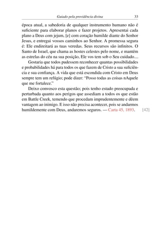 Guiado pela providência divina 33
época atual, a sabedoria de qualquer instrumento humano não é
suficiente para elaborar planos e fazer projetos. Apresentai cada
plano a Deus com jejum, [e] com coração humilde diante do Senhor
Jesus, e entregai vossos caminhos ao Senhor. A promessa segura
é: Ele endireitará as tuas veredas. Seus recursos são infinitos. O
Santo de Israel, que chama as hostes celestes pelo nome, e mantém
as estrelas do céu na sua posição, Ele vos tem sob o Seu cuidado....
Gostaria que todos pudessem reconhecer quantas possibilidades
e probabilidades há para todos os que fazem de Cristo a sua suficiên-
cia e sua confiança. A vida que está escondida com Cristo em Deus
sempre tem um refúgio; pode dizer: “Posso todas as coisas nAquele
que me fortalece.”
Deixo convosco esta questão; pois tenho estado preocupada e
perturbada quanto aos perigos que assediam a todos os que estão
em Battle Creek, temendo que procedam imprudentemente e dêem
vantagem ao inimigo. E isso não precisa acontecer, pois se andarmos
humildemente com Deus, andaremos seguros. — Carta 45, 1893. [42]
 