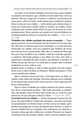 Nossos centros institucionais devem estar fora das áreas congestionadas 35
Levantar-se-ão homens falando coisas perversas, para impedir
os próprios movimentos que o Senhor está levando Seus servos a
fazerem. Mas já é tempo de os homens e mulheres raciocinarem da
causa para o efeito. É tarde, tarde demais para estabelecer grandes
firmas comerciais nas cidades — tarde demais para chamar moços e
moças do campo para a cidade. Estão-se criando, nas cidades, certas
condições que tornarão muito difícil aos que são da nossa fé, nelas
permanecerem. Seria, portanto um grande erro investir dinheiro no
estabelecimento de interesses comerciais nas cidades. — Manuscrito
76, 1905.
Trabalhar nas cidades partindo dos postos avançados — Tanto
quanto possível, nossas instituições devem localizar-se fora das cida-
des. Devemos ter obreiros para essas instituições, e se elas estiverem
localizadas na cidade, vem isso significar que famílias de nosso
povo devem fixar-se perto delas. Mas não é a vontade de Deus que
Seu povo fixe residência nas cidades, onde há constante agitação
e confusão. Deveriam poupar a seus filhos tal coisa; pois todo o
organismo é prejudicado pela correria, precipitação e barulho. O
Senhor deseja que Seu povo se mude para o campo, onde se poderá
estabelecer na terra, cultivar suas [44]
próprias frutas e verduras, e onde os filhos poderão estar em contato
direto com as obras de Deus na Natureza. Minha mensagem é: Tirai
vossas famílias das cidades.
Quer os homens ouçam quer não, a mensagem deve ser dada. As
cidades estão cheias de tentação. Devemos planejar nosso trabalho
de tal maneira que conservemos nossos jovens o mais longe possível
dessa contaminação.
Deve-se fazer o trabalho nas cidades partindo dos postos avança-
dos. Disse o mensageiro de Deus: “Não serão advertidas as cidades?
Sim; não porque o povo de Deus nelas reside, mas ao visitá-las, para
adverti-las do que está para sobrevir à Terra.” — Carta 182, 1902.
Com fácil acesso às cidades — Sejam designados homens de são
juízo, não para publicar à larga suas intenções, mas para investigar
tais propriedades em distritos rurais, de fácil acesso às cidades, apro-
priadas para pequenas escolas de preparo para obreiros, e onde se
possam também prover condições para tratamento de enfermos e
cansadas almas que não conhecem a verdade. Procurai tais lugares
exatamente fora das grandes cidades, onde se possam adquirir apro-
 