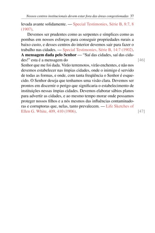 Nossos centros institucionais devem estar fora das áreas congestionadas 37
levada avante solidamente. — Special Testimonies, Série B, 8:7, 8
(1907).
Devemos ser prudentes como as serpentes e símplices como as
pombas em nossos esforços para conseguir propriedades rurais a
baixo custo, e desses centros do interior devemos sair para fazer o
trabalho nas cidades. — Special Testimonies, Série B, 14:7 (1902).
A mensagem dada pelo Senhor — “Saí das cidades, saí das cida-
des!” esta é a mensagem do [46]
Senhor que me foi dada. Virão terremotos, virão enchentes, e não nos
devemos estabelecer nas ímpias cidades, onde o inimigo é servido
de todas as formas, e onde, com tanta freqüência o Senhor é esque-
cido. O Senhor deseja que tenhamos uma visão clara. Devemos ser
prontos em discernir o perigo que significaria o estabelecimento de
instituições nessas ímpias cidades. Devemos elaborar sábios planos
para advertir as cidades, e ao mesmo tempo morar onde possamos
proteger nossos filhos e a nós mesmos das influências contaminado-
ras e corruptoras que, nelas, tanto prevalecem. — Life Sketches of
Ellen G. White, 409, 410 (1906). [47]
 