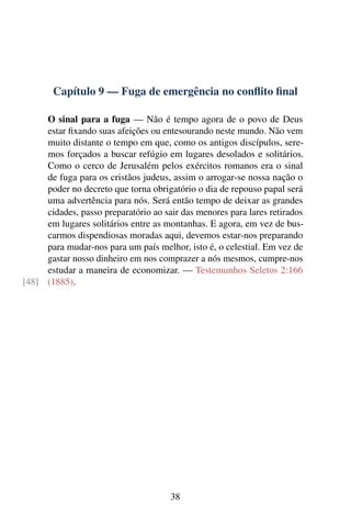 Capítulo 9 — Fuga de emergência no conflito final
O sinal para a fuga — Não é tempo agora de o povo de Deus
estar fixando suas afeições ou entesourando neste mundo. Não vem
muito distante o tempo em que, como os antigos discípulos, sere-
mos forçados a buscar refúgio em lugares desolados e solitários.
Como o cerco de Jerusalém pelos exércitos romanos era o sinal
de fuga para os cristãos judeus, assim o arrogar-se nossa nação o
poder no decreto que torna obrigatório o dia de repouso papal será
uma advertência para nós. Será então tempo de deixar as grandes
cidades, passo preparatório ao sair das menores para lares retirados
em lugares solitários entre as montanhas. E agora, em vez de bus-
carmos dispendiosas moradas aqui, devemos estar-nos preparando
para mudar-nos para um país melhor, isto é, o celestial. Em vez de
gastar nosso dinheiro em nos comprazer a nós mesmos, cumpre-nos
estudar a maneira de economizar. — Testemunhos Seletos 2:166
(1885).[48]
38
 