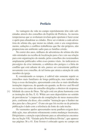Prefácio
As vantagens da vida no campo repetidamente têm sido sali-
entadas através dos conselhos do Espírito de Profecia. As nuvens
tempestuosas que se avolumam revelam quão oportuno é fazer ecoar
o apelo para abandonar as cidades. Deve ser evidente a cada adven-
tista do sétimo dia, que morar na cidade, com o seu congestiona-
mento, seduções e conflitos trabalhistas que lhe são próprios, não
proporciona um ambiente sadio para as famílias cristãs.
No correr dos anos, milhares de adventistas do sétimo dia têm
sido orientados na escolha de localização para o lar e em sua relação
para com organizações do mundo, pelos conselhos dos testemunhos
amplamente publicados sobre esses pontos vitais. Ao indicarem os
presságios da crise iminente, a subtileza dos perigos e a fúria do
conflito que está adiante de nós, parece ser conveniente publicar
novamente esse conselho, de tal forma que atraia a atenção de cada
membro da igreja.
E, considerando os tempos, é cabível não somente repetir os
conselhos mais familiares de longa publicação, mas também dar
força a essas declarações, apresentando com elas as mais detalhadas
instruções impressas, de quando em quando, na Review and Herald
ou escritas em cartas de conselho dirigidas a obreiros de responsa-
bilidade da causa de Deus. Tal ação está em plena harmonia com[6]
as instruções da Sra. E. G. White aos seus depositários no sentido
de providenciar “a impressão de compilações de meus manuscritos
pois, conforme ela disse, eles contêm “instrução que o Senhor me
deu para dar a Seu povo”. O ano em que foi escrito ou da primeira
publicação é dado com a referência da fonte de cada trecho.
Os veementes apelos apresentados neste panfleto exigem deci-
dida ação, mas advertem solenemente contra mudanças insensatas.
Dirigiríamos a atenção especialmente para as advertências encontra-
das na Seção VII, “Guiado pela Providência Divina”, que aparece
nas páginas 36 a 41. Este livreto é colocado agora no campo em
iv
 