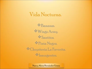 Nancy Alicia Hernández Gómez.
Vida Nocturna.
Bananas.
Wings Army.
Santitos.
Pinta Negra.
Chupiteria La Favorita.
Insurgentes.
 