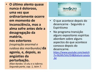 • O último alento quase
nunca é doloroso,
uma vez que
ordinariamente ocorre
em momento de
inconsciência, mas a
alma sofre antes dele a
desagregação da
matéria,
nos estertores
(respiração anormal e
ruidosa dos moribundos) da
agonia, e, depois, as
angústias da
perturbação.
Allan Kardec: O céu e o inferno.
Segunda parte, cap. 1, item 7.
• O que acontece depois do
desencarne - Segundo o
Espiritismo
• No programa transição
alguns expositores espíritas
abordam sobre alguns
aspectos do que acontece
conosco depois do
desencarne.
https://www.youtube.com/watch
?v=NUMsTxhLFE4&feature=youtu
.be
 