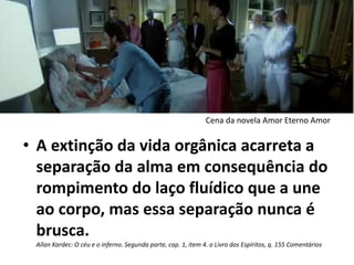 • A extinção da vida orgânica acarreta a
separação da alma em consequência do
rompimento do laço fluídico que a une
ao corpo, mas essa separação nunca é
brusca.
Allan Kardec: O céu e o inferno. Segunda parte, cap. 1, item 4. o Livro dos Espíritos, q. 155 Comentários
Cena da novela Amor Eterno Amor
 