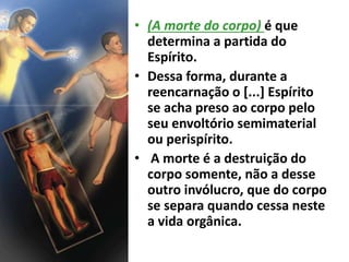 • (A morte do corpo) é que
determina a partida do
Espírito.
• Dessa forma, durante a
reencarnação o [...] Espírito
se acha preso ao corpo pelo
seu envoltório semimaterial
ou perispírito.
• A morte é a destruição do
corpo somente, não a desse
outro invólucro, que do corpo
se separa quando cessa neste
a vida orgânica.
 