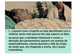 • (...) quanto mais o Espírito se haja identificado com a
matéria, tanto mais penoso lhe seja separar-se dela;
• ao passo que a atividade intelectual e moral, a
elevação dos pensamentos operam um começo de
desprendimento, mesmo durante a vida do corpo,
de modo que, em chegando a morte, ele é quase
instantâneo.
 