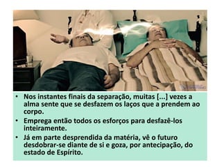 • Nos instantes finais da separação, muitas [...] vezes a
alma sente que se desfazem os laços que a prendem ao
corpo.
• Emprega então todos os esforços para desfazê-los
inteiramente.
• Já em parte desprendida da matéria, vê o futuro
desdobrar-se diante de si e goza, por antecipação, do
estado de Espírito.
 