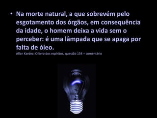 • Na morte natural, a que sobrevém pelo
esgotamento dos órgãos, em consequência
da idade, o homem deixa a vida sem o
perceber: é uma lâmpada que se apaga por
falta de óleo.
Allan Kardec: O livro dos espíritos, questão 154 – comentário
 