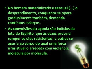 • No homem materializado e sensual (...) o
desprendimento, conquanto se opere
gradualmente também, demanda
contínuos esforços.
• As convulsões da agonia são indícios da
luta do Espírito, que às vezes procura
romper os elos resistentes, e outras se
agarra ao corpo do qual uma força
irresistível o arrebata com violência,
molécula por molécula.
 