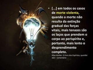 • [...] em todos os casos
de morte violenta,
quando a morte não
resulta da extinção
gradual das forças
vitais, mais tenazes são
os laços que prendem o
corpo ao perispírito e,
portanto, mais lento o
desprendimento
completo.
Allan Kardec: O livro dos Espíritos, questão
162 – comentário
 