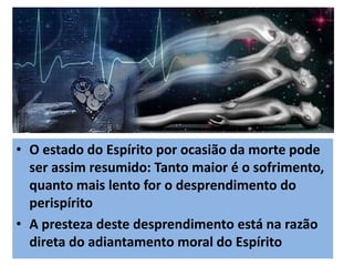 • O estado do Espírito por ocasião da morte pode
ser assim resumido: Tanto maior é o sofrimento,
quanto mais lento for o desprendimento do
perispírito
• A presteza deste desprendimento está na razão
direta do adiantamento moral do Espírito
 