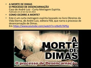 • A MORTE DE DIMAS
O PROCESSO DE DESENCARNAÇÃO
Caso de André Luiz - Curta Metragem Espírita.
Publicado em 22 de mai de 2013.
• COMO OCORRE A MORTE?
• Este é um curta metragem espírita baseado no livro Obreiros da
Vida Eterna, de André Luiz, editora FEB, que narra o processo de
desencarnação de Dimas.
Em https://www.youtube.com/watch?v=o9xtfz76PEg
 