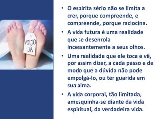 • O espírita sério não se limita a
crer, porque compreende, e
compreende, porque raciocina.
• A vida futura é uma realidade
que se desenrola
incessantemente a seus olhos.
• Uma realidade que ele toca e vê,
por assim dizer, a cada passo e de
modo que a dúvida não pode
empolgá-lo, ou ter guarida em
sua alma.
• A vida corporal, tão limitada,
amesquinha-se diante da vida
espiritual, da verdadeira vida.
 