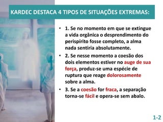 KARDEC DESTACA 4 TIPOS DE SITUAÇÕES EXTREMAS:
• 1. Se no momento em que se extingue
a vida orgânica o desprendimento do
perispírito fosse completo, a alma
nada sentiria absolutamente.
• 2. Se nesse momento a coesão dos
dois elementos estiver no auge de sua
força, produz-se uma espécie de
ruptura que reage dolorosamente
sobre a alma.
• 3. Se a coesão for fraca, a separação
torna-se fácil e opera-se sem abalo.
1-2
 