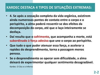KARDEC DESTACA 4 TIPOS DE SITUAÇÕES EXTREMAS:
• 4. Se após a cessação completa da vida orgânica, existirem
ainda numerosos pontos de contato entre o corpo e o
perispírito, a alma poderá ressentir-se dos efeitos da
decomposição do corpo, até que o laço inteiramente se
desfaça.
• Daí resulta que o sofrimento, que acompanha a morte, está
subordinado à força adesiva que une o corpo ao perispírito.
• Que tudo o que puder atenuar essa força, e acelerar a
rapidez do desprendimento, torna a passagem menos
penosa.
• Se o desprendimento se operar sem dificuldade, a alma
deixará de experimentar qualquer sentimento desagradável.
Kardec: O Céu e o Inferno
2-2
 
