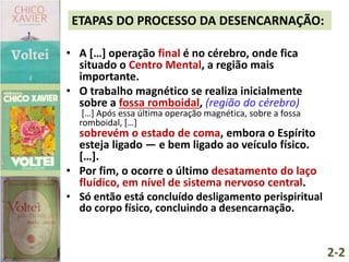 ETAPAS DO PROCESSO DA DESENCARNAÇÃO:
• A […] operação final é no cérebro, onde fica
situado o Centro Mental, a região mais
importante.
• O trabalho magnético se realiza inicialmente
sobre a fossa romboidal, (região do cérebro)
[…] Após essa última operação magnética, sobre a fossa
romboidal, […]
sobrevém o estado de coma, embora o Espírito
esteja ligado — e bem ligado ao veículo físico.
[…].
• Por fim, o ocorre o último desatamento do laço
fluídico, em nível de sistema nervoso central.
• Só então está concluído desligamento perispiritual
do corpo físico, concluindo a desencarnação.
2-2
 