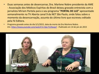• Duas semanas antes de desencarnar, Dra. Marlene Nobre presidente da AME
- Associação dos Médicos Espíritas do Brasil deixou gravado entrevista com a
jornalista Miriam Portela para o seu programa "PORTAL DE LUZ" apresentado
semanalmente na TV Aberta canal 9 da NET São Paulo, onde falou sobre o
momento da desencarnação, assunto do último livro que escreveu editado
pela Fé Editora.
• Programa gravado antes do dia 5/1/2015, data da morte da Dra Marlene Nobre.
Em: https://www.youtube.com/watch?v=HpL712XwqsE - Publicado em 14 de jan de 2015
 