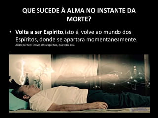 QUE SUCEDE À ALMA NO INSTANTE DA
MORTE?
• Volta a ser Espírito, isto é, volve ao mundo dos
Espíritos, donde se apartara momentaneamente.
Allan Kardec: O livro dos espíritos, questão 149.
 