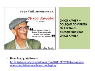 CHICO XAVIER –
COLEÇÃO COMPLETA
Os 412 livros
psicografados por
CHICO XAVIER
• Download gratuito em:
• https://dirceurabelo.wordpress.com/2011/12/09/chico-xavier-
obra-completa-em-ordem-cronologica/
 