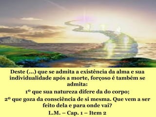 Deste (...) que se admita a existência da alma e sua
  individualidade após a morte, forçoso é também se
                         admita:
        1º que sua natureza difere da do corpo;
2º que goza da consciência de si mesma. Que vem a ser
               feito dela e para onde vai?
                  L.M. – Cap. 1 – Item 2
 