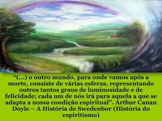 “(...) o outro mundo, para onde vamos após a
 morte, consiste de várias esferas, representando
      outros tantos graus de luminosidade e de
felicidade; cada um de nós irá para aquela a que se
adapta a nossa condição espiritual”. Arthur Canan
   Doyle – A História de Swedenbor (História do
                     espiritismo)
 