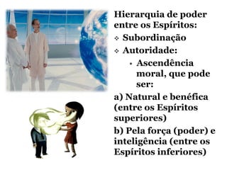 Hierarquia de poder
entre os Espíritos:
 Subordinação

 Autoridade:

     Ascendência
      moral, que pode
      ser:
a) Natural e benéfica
(entre os Espíritos
superiores)
b) Pela força (poder) e
inteligência (entre os
Espíritos inferiores)
 
