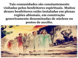 Tais comunidades são constantemente
visitadas pelos benfeitores espirituais. Muitos
desses benfeitores estão instaladas em plenas
       regiões abismais, em construção
 genericamente denominadas de núcleos ou
               postos de auxílio.




          Projeto Imagem – Livro: Voltei
 