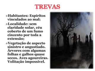 Habitantes:  Espíritos
 vinculados ao mal;
Localidade: sem
 claridade solar, céu
 coberto de um fumo
 cinzento por toda a
 extensão;
Vegetação de aspecto
 sinistro e angustiado.
 Árvores com algumas
 folhas e galhos quase
 secos. Aves agoureiras.
 Volitação impossível.
 