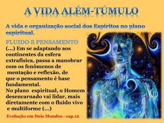 (...) Em se adaptando aos
continentes da esfera
extrafísica, passa a manobrar
com os fenômenos de
 mentação e reflexão, de
que o pensamento é base
fundamental.
No plano espiritual, o Homem
desencarnado vai lidar, mais
diretamente com o fluido vivo
 e multiforme (...)
Evolução em Dois Mundos - cap.12
 