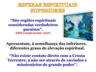 “São regiões espirituais
 consideradas verdadeiros
         paraísos”.
    ESDE Complementar- mód I



Apresentam, à semelhança das inferiores,
 diferentes graus de elevação espiritual.

 “Não existe contato direto com a Crosta
Terrestre, a não ser através de enviados e
    missionários de grande poder”.
 