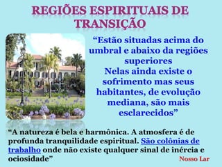 “Estão situadas acima do
                     umbral e abaixo da regiões
                             superiores
                        Nelas ainda existe o
                        sofrimento mas seus
                       habitantes, de evolução
                         mediana, são mais
                            esclarecidos”

“A natureza é bela e harmônica. A atmosfera é de
profunda tranquilidade espiritual. São colônias de
trabalho onde não existe qualquer sinal de inércia e
ociosidade”                                  Nosso Lar
 