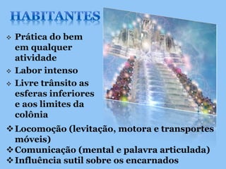    Prática do bem
    em qualquer
    atividade
   Labor intenso
   Livre trânsito as
    esferas inferiores
    e aos limites da
    colônia
 Locomoção (levitação, motora e transportes
  móveis)
 Comunicação (mental e palavra articulada)
 Influência sutil sobre os encarnados
 