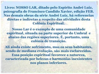 Livro: NOSSO LAR, ditado pelo Espírito André Luiz,
psicografia de Francisco Candido Xavier, edição FEB.
Nas demais obras da série André Luiz, há referencias
  diretas e indiretas a respeito das atividades desta
                  Colônia Espiritual.
    Nosso Lar é o exemplo de uma comunidade
 espiritual, situada na parte superior do Umbral e
  abaixo das regiões superiores. É, portanto, uma
                 colônia de transição.
Ali ainda existe sofrimento, mas os seus habitantes,
sendo de mediana evolução, são mais esclarecidos.
     Essa posição espiritual favorece a natureza,
caracterizada por belezas e harmonias inexistentes
                nos planos inferiores.
 