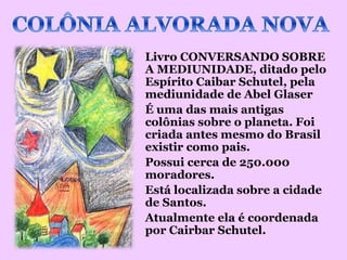 Livro CONVERSANDO SOBRE
A MEDIUNIDADE, ditado pelo
Espírito Caibar Schutel, pela
mediunidade de Abel Glaser
É uma das mais antigas
colônias sobre o planeta. Foi
criada antes mesmo do Brasil
existir como pais.
Possui cerca de 250.000
moradores.
Está localizada sobre a cidade
de Santos.
Atualmente ela é coordenada
por Cairbar Schutel.
 