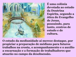 É uma colônia
                              devotada ao estudo
                              da Doutrina
                              Espírita, segundo a
                              ótica do Evangelho
                              de Jesus,
                              possuindo, para
                              tanto, centros de
                              estudo e de
                              cultura.

O estudo da mediunidade aí merece destaque, por
propiciar a preparação de médiuns para futuros
trabalhos na crosta, o acompanhamento e o auxilio
a encarnação e a formação de trabalhadores que
atuarão no campo da desobsessão.
 