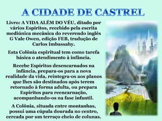 Livro: A VIDA ALÉM DO VÉU, ditado por
  vários Espíritos, recebido pela escrita
mediúnica mecânica do reverendo inglês
 G Vale Owen, edição FEB, tradução de
           Carlos Imbassahy.
 Esta Colônia espiritual tem como tarefa
    básica o atendimento à infância.
   Recebe Espíritos desencarnados na
     infância, prepara-os para a nova
realidade da vida, reintegra-os aos planos
   que lhes são destinados após terem
  retornado à forma adulta, ou prepara
       Espíritos para reencarnação,
   acompanhando-os na fase infantil.
  A Colônia, situada entre montanhas,
 possui uma cúpula dourada no centro,
cercada por um terraço cheio de colunas.
 