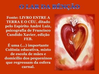 Fonte: LIVRO ENTRE A
 TERRA E O CÉU, ditado
pelo Espírito André Luiz,
psicografia de Francisco
 Candido Xavier, edição
          FEB.
  É uma (...) importante
Colônia educativa, misto
   de escola de mães e
domicílio dos pequeninos
 que regressam da esfera
         carnal.
 