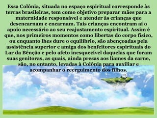 Essa Colônia, situada no espaço espiritual corresponde às
terras brasileiras, tem como objetivo preparar mães para a
     maternidade responsável e atender às crianças que
  desencarnam e encarnam. Tais crianças encontram aí o
 apoio necessário ao seu reajustamento espiritual. Assim é
que, nos primeiros momentos como libertas do corpo físico,
  ou enquanto lhes dure o equilíbrio, são abençoadas pela
 assistência superior e amiga dos benfeitores espirituais do
Lar da Bênção e pelo afeto inesquecível daquelas que foram
 suas genitoras, as quais, ainda presas aos liames da carne,
      são, no entanto, levadas à Colônia para auxiliar e
           acompanhar o reerguimento dos filhos.
 