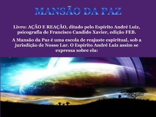Livro: AÇÃO E REAÇÃO, ditado pelo Espírito André Luiz,
  psicografia de Francisco Candido Xavier, edição FEB.
A Mansão da Paz é uma escola de reajuste espiritual, sob a
 jurisdição de Nosso Lar. O Espírito André Luiz assim se
                   expressa sobre ela:
 